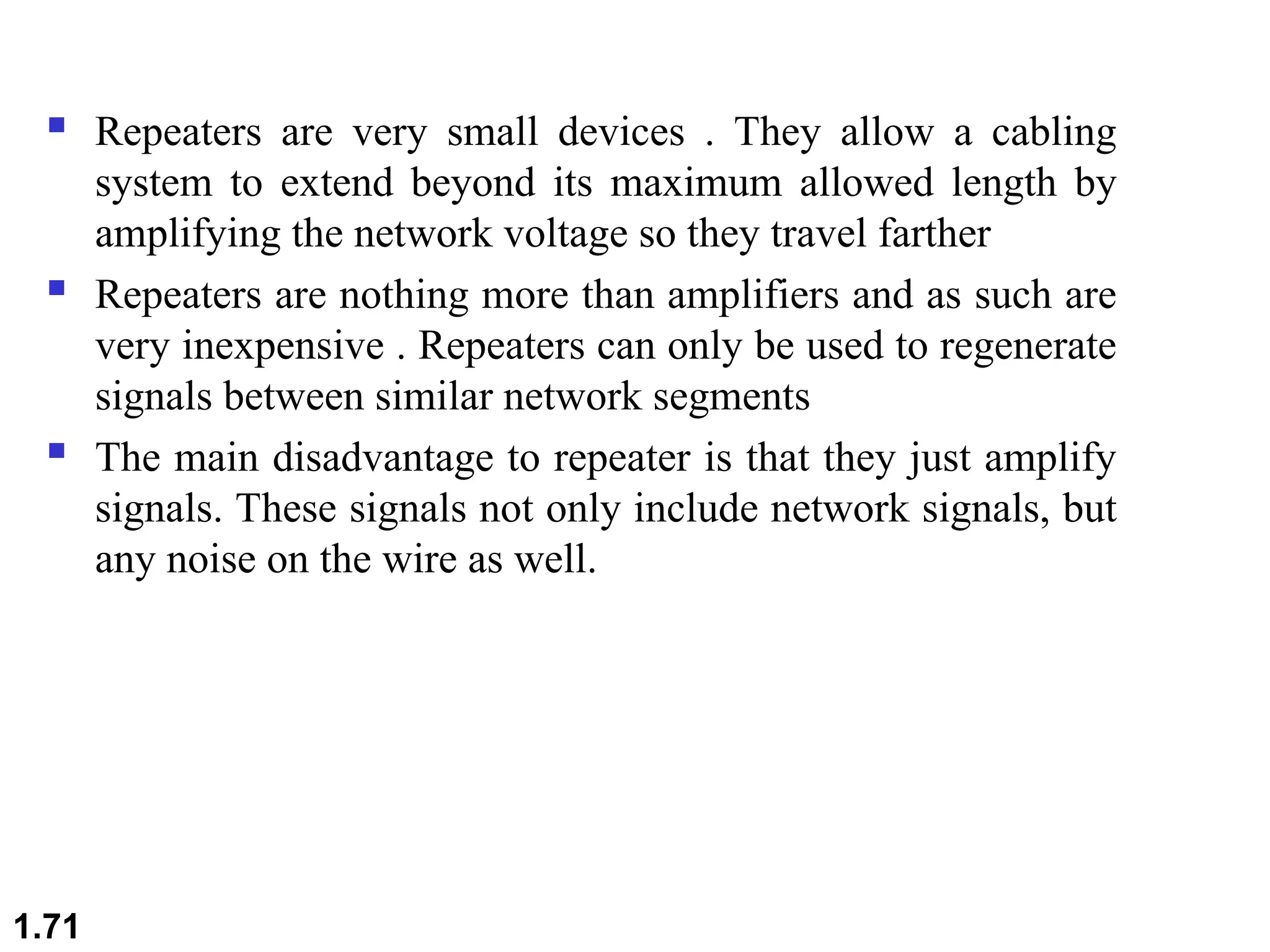  Repeaters are very small devices . They allow a cabling
system to extend beyond its maximum allowed length by
amplifying the network voltage so they travel farther
 Repeaters are nothing more than amplifiers and as such are
very inexpensive . Repeaters can only be used to regenerate
signals between similar network segments
 The main disadvantage to repeater is that they just amplify
signals. These signals not only include network signals, but
any noise on the wire as well.
1.71
 