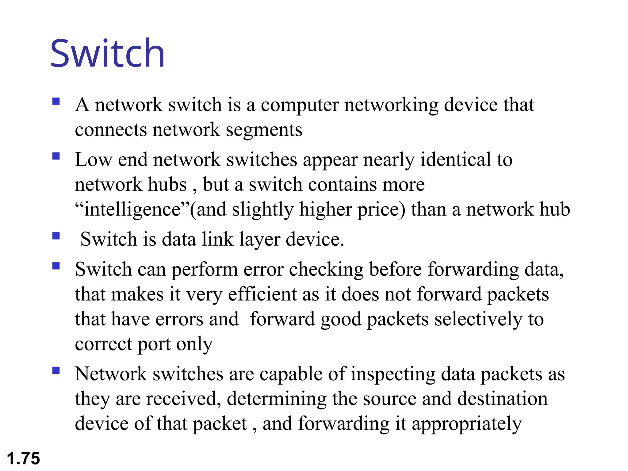 Switch
 A network switch is a computer networking device that
connects network segments
 Low end network switches appear nearly identical to
network hubs , but a switch contains more
“intelligence”(and slightly higher price) than a network hub
 Switch is data link layer device.
 Switch can perform error checking before forwarding data,
that makes it very efficient as it does not forward packets
that have errors and forward good packets selectively to
correct port only
 Network switches are capable of inspecting data packets as
they are received, determining the source and destination
device of that packet , and forwarding it appropriately
1.75
 
