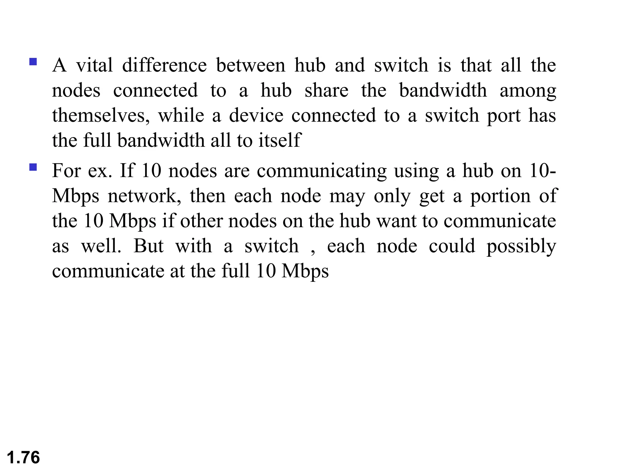  A vital difference between hub and switch is that all the
nodes connected to a hub share the bandwidth among
themselves, while a device connected to a switch port has
the full bandwidth all to itself
 For ex. If 10 nodes are communicating using a hub on 10-
Mbps network, then each node may only get a portion of
the 10 Mbps if other nodes on the hub want to communicate
as well. But with a switch , each node could possibly
communicate at the full 10 Mbps
1.76
 