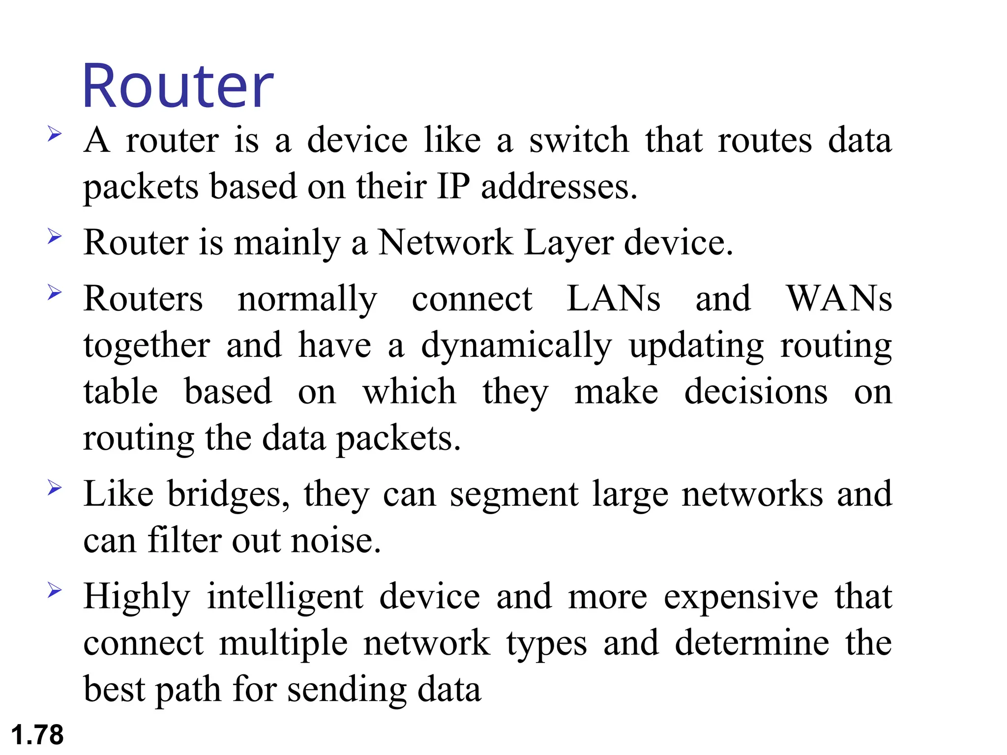 Router
 A router is a device like a switch that routes data
packets based on their IP addresses.
 Router is mainly a Network Layer device.
 Routers normally connect LANs and WANs
together and have a dynamically updating routing
table based on which they make decisions on
routing the data packets.
 Like bridges, they can segment large networks and
can filter out noise.
 Highly intelligent device and more expensive that
connect multiple network types and determine the
best path for sending data
1.78
 