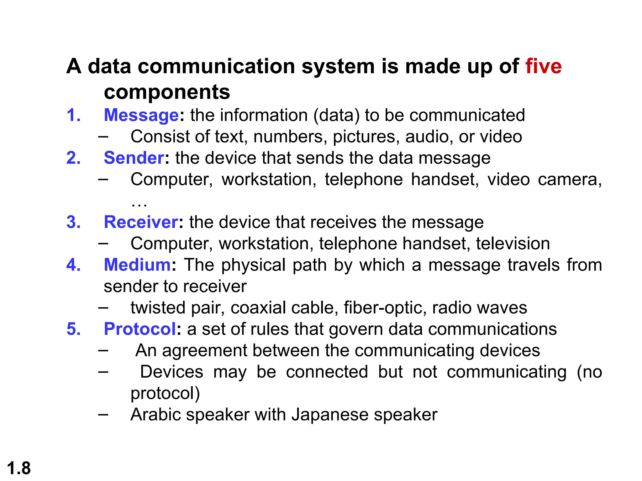 1.8
A data communication system is made up of five
components
1. Message: the information (data) to be communicated
– Consist of text, numbers, pictures, audio, or video
2. Sender: the device that sends the data message
– Computer, workstation, telephone handset, video camera,
…
3. Receiver: the device that receives the message
– Computer, workstation, telephone handset, television
4. Medium: The physical path by which a message travels from
sender to receiver
– twisted pair, coaxial cable, fiber-optic, radio waves
5. Protocol: a set of rules that govern data communications
– An agreement between the communicating devices
– Devices may be connected but not communicating (no
protocol)
– Arabic speaker with Japanese speaker
 