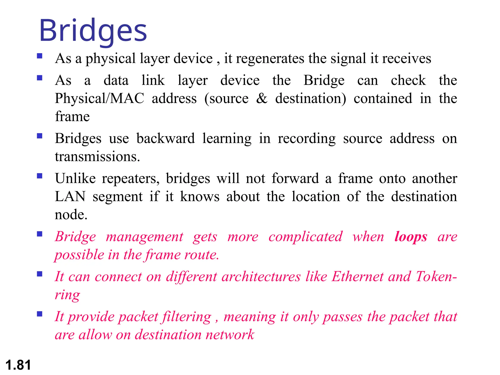 Bridges
 As a physical layer device , it regenerates the signal it receives
 As a data link layer device the Bridge can check the
Physical/MAC address (source & destination) contained in the
frame
 Bridges use backward learning in recording source address on
transmissions.
 Unlike repeaters, bridges will not forward a frame onto another
LAN segment if it knows about the location of the destination
node.
 Bridge management gets more complicated when loops are
possible in the frame route.
 It can connect on different architectures like Ethernet and Token-
ring
 It provide packet filtering , meaning it only passes the packet that
are allow on destination network
1.81
 