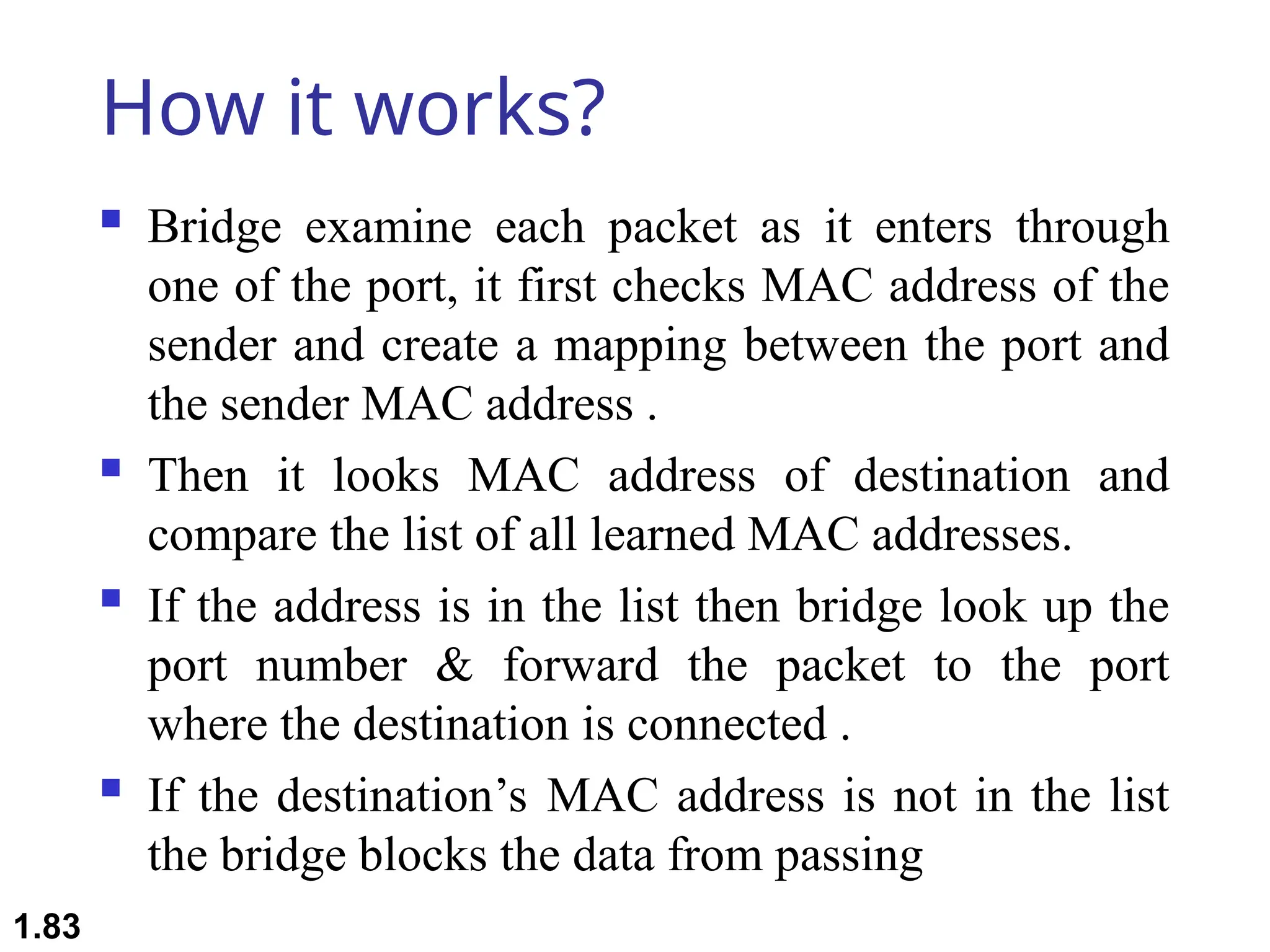 How it works?
 Bridge examine each packet as it enters through
one of the port, it first checks MAC address of the
sender and create a mapping between the port and
the sender MAC address .
 Then it looks MAC address of destination and
compare the list of all learned MAC addresses.
 If the address is in the list then bridge look up the
port number & forward the packet to the port
where the destination is connected .
 If the destination’s MAC address is not in the list
the bridge blocks the data from passing
1.83
 