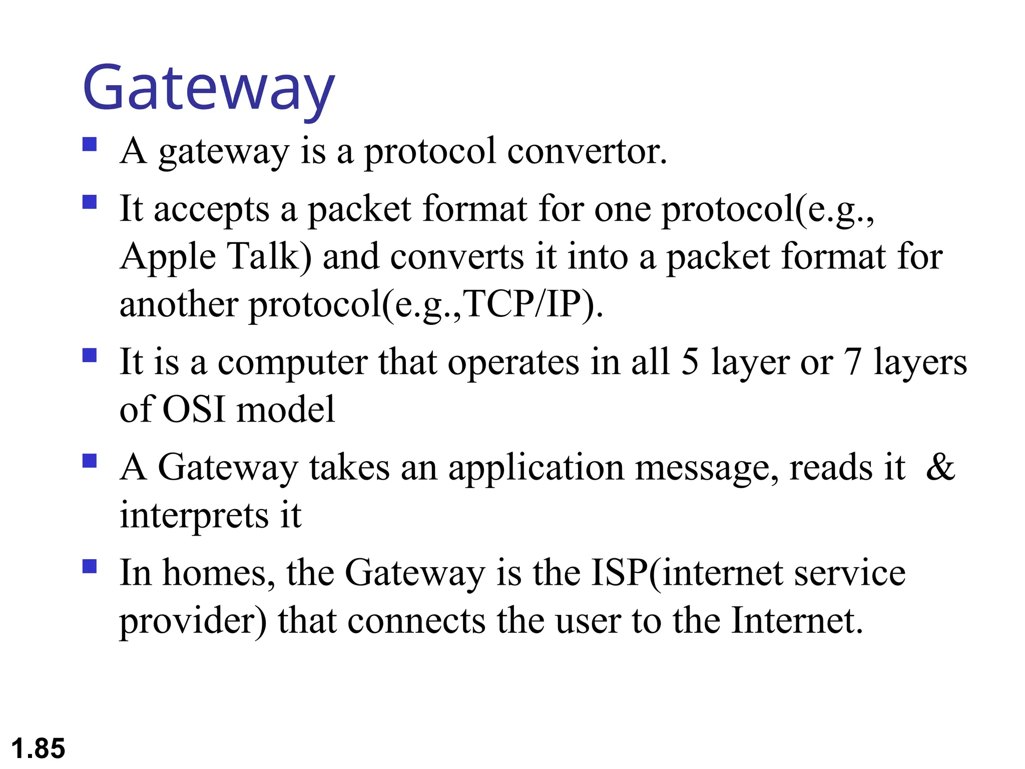 Gateway
 A gateway is a protocol convertor.
 It accepts a packet format for one protocol(e.g.,
Apple Talk) and converts it into a packet format for
another protocol(e.g.,TCP/IP).
 It is a computer that operates in all 5 layer or 7 layers
of OSI model
 A Gateway takes an application message, reads it &
interprets it
 In homes, the Gateway is the ISP(internet service
provider) that connects the user to the Internet.
1.85
 