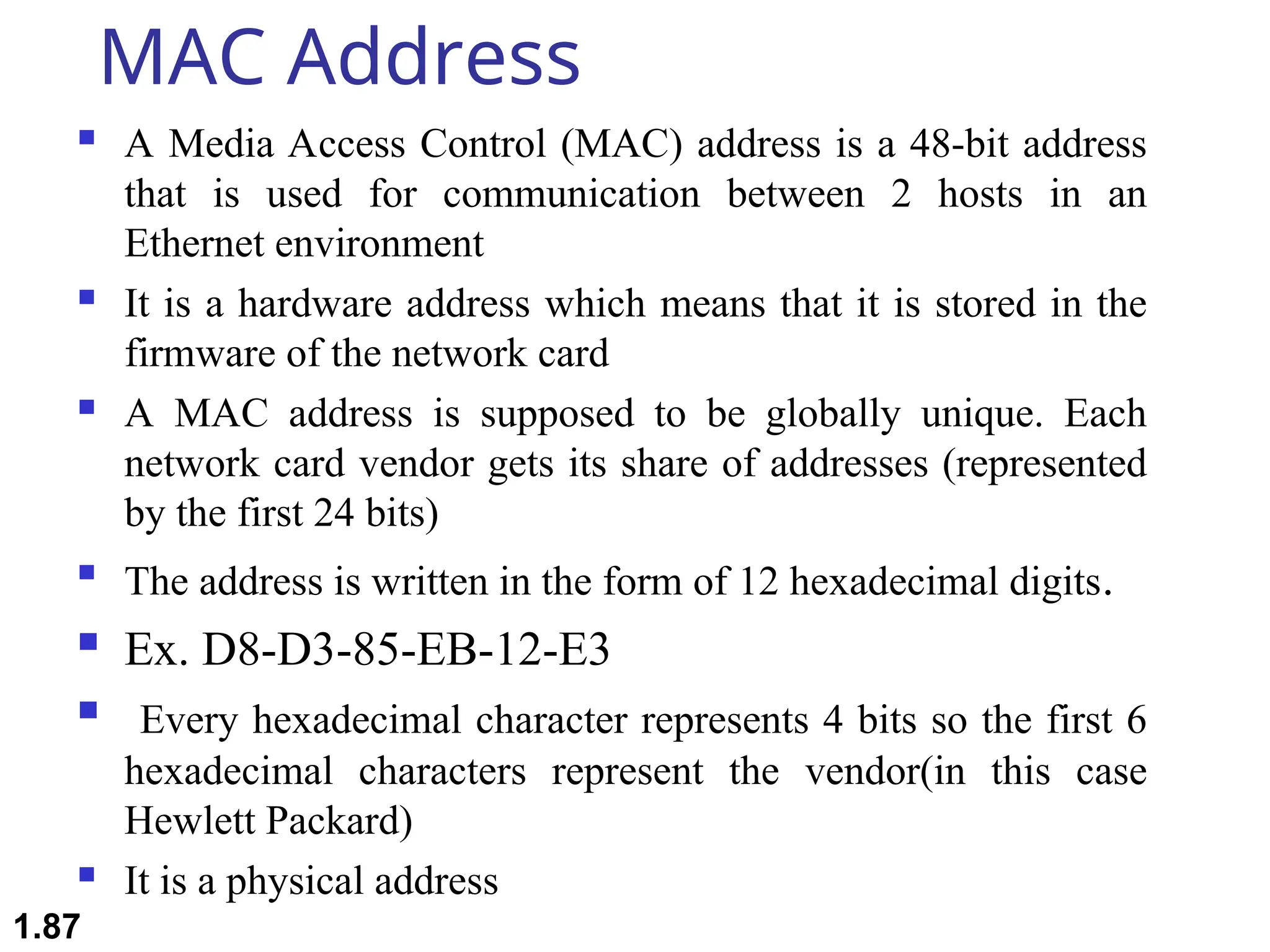 MAC Address
 A Media Access Control (MAC) address is a 48-bit address
that is used for communication between 2 hosts in an
Ethernet environment
 It is a hardware address which means that it is stored in the
firmware of the network card
 A MAC address is supposed to be globally unique. Each
network card vendor gets its share of addresses (represented
by the first 24 bits)

The address is written in the form of 12 hexadecimal digits.
 Ex. D8-D3-85-EB-12-E3
 Every hexadecimal character represents 4 bits so the first 6
hexadecimal characters represent the vendor(in this case
Hewlett Packard)
 It is a physical address
1.87
 
