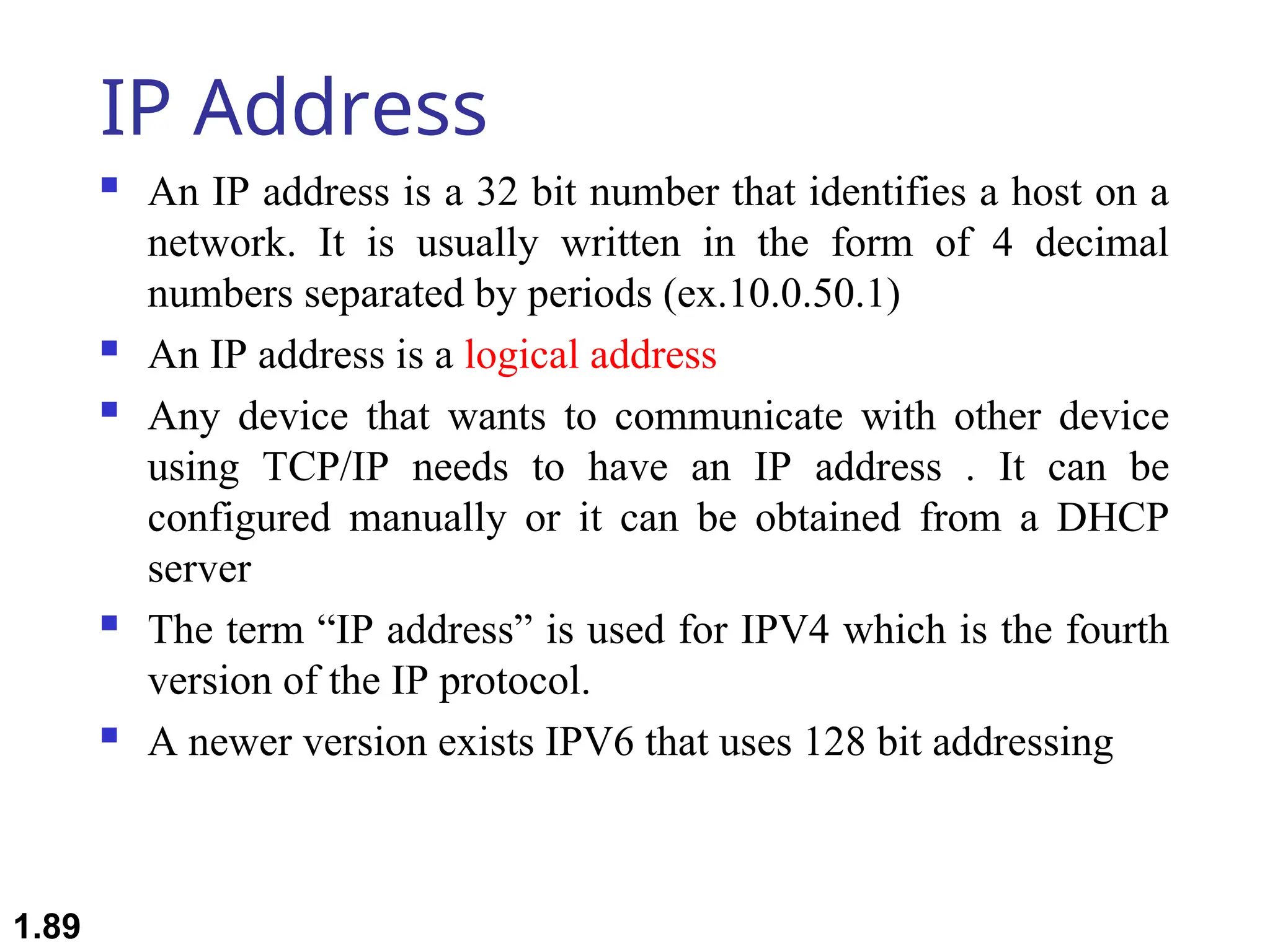 IP Address
 An IP address is a 32 bit number that identifies a host on a
network. It is usually written in the form of 4 decimal
numbers separated by periods (ex.10.0.50.1)
 An IP address is a logical address
 Any device that wants to communicate with other device
using TCP/IP needs to have an IP address . It can be
configured manually or it can be obtained from a DHCP
server
 The term “IP address” is used for IPV4 which is the fourth
version of the IP protocol.
 A newer version exists IPV6 that uses 128 bit addressing
1.89
 