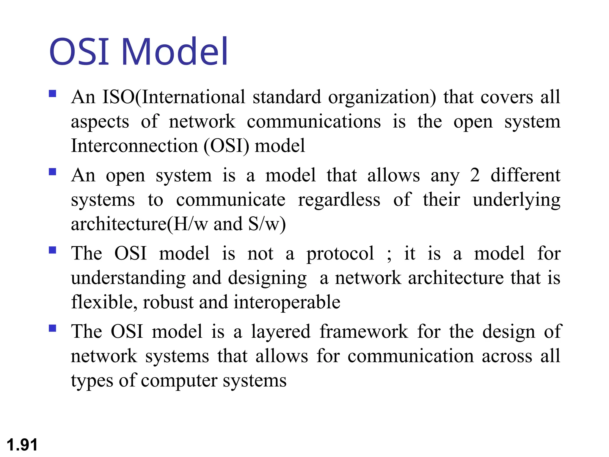 OSI Model
 An ISO(International standard organization) that covers all
aspects of network communications is the open system
Interconnection (OSI) model
 An open system is a model that allows any 2 different
systems to communicate regardless of their underlying
architecture(H/w and S/w)
 The OSI model is not a protocol ; it is a model for
understanding and designing a network architecture that is
flexible, robust and interoperable
 The OSI model is a layered framework for the design of
network systems that allows for communication across all
types of computer systems
1.91
 
