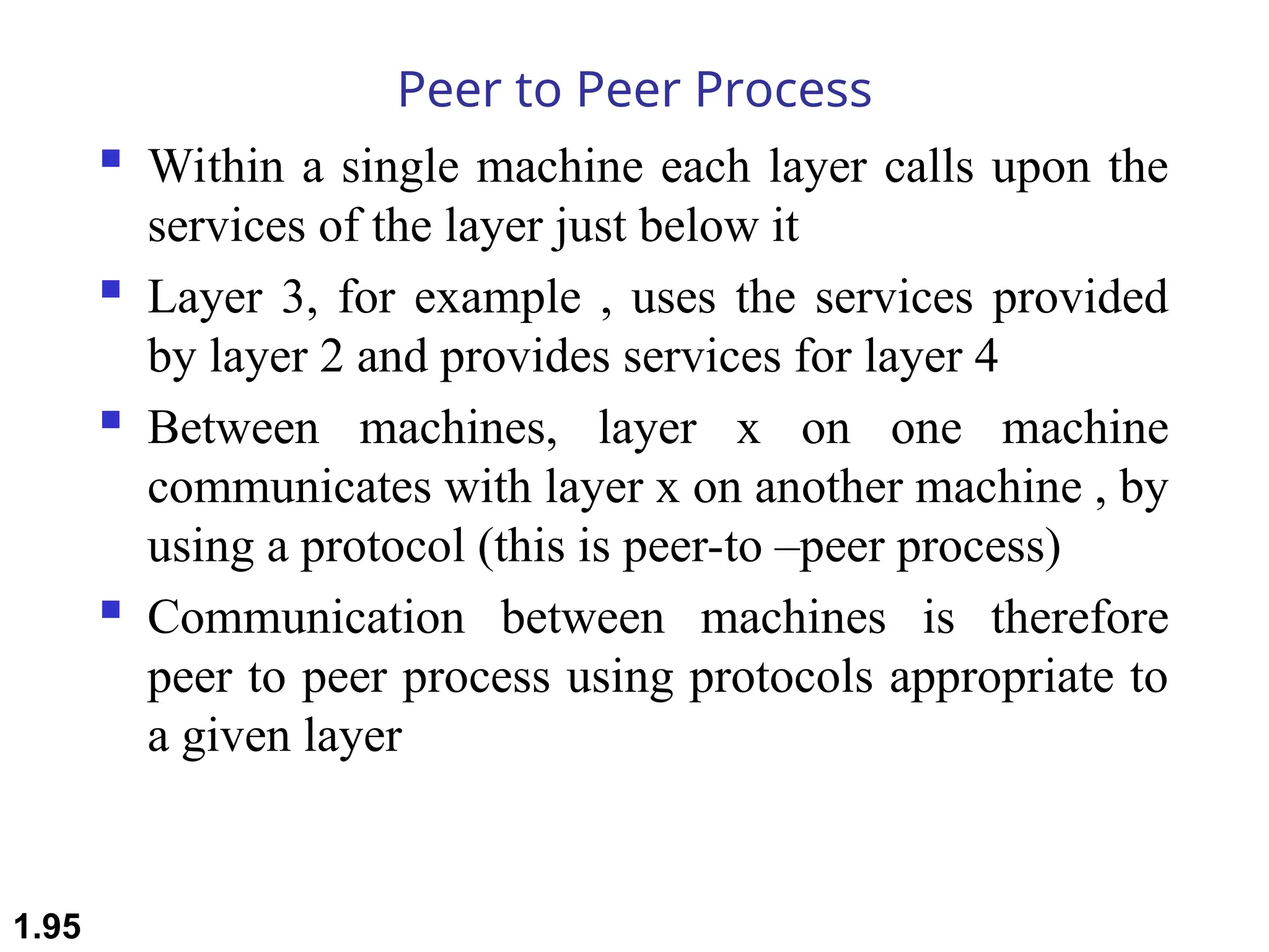 Peer to Peer Process
 Within a single machine each layer calls upon the
services of the layer just below it
 Layer 3, for example , uses the services provided
by layer 2 and provides services for layer 4
 Between machines, layer x on one machine
communicates with layer x on another machine , by
using a protocol (this is peer-to –peer process)
 Communication between machines is therefore
peer to peer process using protocols appropriate to
a given layer
1.95
 