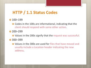 HTTP / 1.1 Status Codes
 100–199
 Codes in the 100s are informational, indicating that the
client should respond with some other action.
 200–299
 Values in the 200s signify that the request was successful.
 300–399
 Values in the 300s are used for files that have moved and
usually include a Location header indicating the new
address.
 