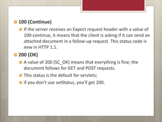  100 (Continue)
 If the server receives an Expect request header with a value of
100-continue, it means that the client is asking if it can send an
attached document in a follow-up request. This status code is
new in HTTP 1.1.
 200 (OK)
 A value of 200 (SC_OK) means that everything is fine; the
document follows for GET and POST requests.
 This status is the default for servlets;
 if you don't use setStatus, you'll get 200.
 