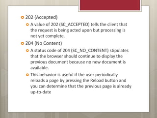  202 (Accepted)
 A value of 202 (SC_ACCEPTED) tells the client that
the request is being acted upon but processing is
not yet complete.
 204 (No Content)
 A status code of 204 (SC_NO_CONTENT) stipulates
that the browser should continue to display the
previous document because no new document is
available.
 This behavior is useful if the user periodically
reloads a page by pressing the Reload button and
you can determine that the previous page is already
up-to-date
 