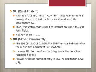  205 (Reset Content)
 A value of 205 (SC_RESET_CONTENT) means that there is
no new document but the browser should reset the
document view.
 Thus, this status code is used to instruct browsers to clear
form fields.
 It is new in HTTP 1.1.
 301 (Moved Permanently)
 The 301 (SC_MOVED_PERMANENTLY) status indicates that
the requested document is elsewhere;
 the new URL for the document is given in the Location
response header.
 Browsers should automatically follow the link to the new
URL.
 