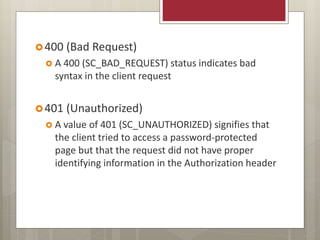 400 (Bad Request)
 A 400 (SC_BAD_REQUEST) status indicates bad
syntax in the client request
401 (Unauthorized)
 A value of 401 (SC_UNAUTHORIZED) signifies that
the client tried to access a password-protected
page but that the request did not have proper
identifying information in the Authorization header
 