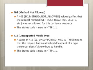  405 (Method Not Allowed)
 A 405 (SC_METHOD_NOT_ALLOWED) value signifies that
the request method (GET, POST, HEAD, PUT, DELETE,
etc.) was not allowed for this particular resource.
 This status code is new in HTTP 1.1.
 415 (Unsupported Media Type)
 A value of 415 (SC_UNSUPPORTED_MEDIA_TYPE) means
that the request had an attached document of a type
the server doesn't know how to handle.
 This status code is new in HTTP 1.1.
 
