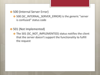  500 (Internal Server Error)
 500 (SC_INTERNAL_SERVER_ERROR) is the generic "server
is confused" status code
 501 (Not Implemented)
 The 501 (SC_NOT_IMPLEMENTED) status notifies the client
that the server doesn't support the functionality to fulfill
the request
 