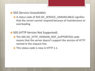  503 (Service Unavailable)
 A status code of 503 (SC_SERVICE_UNAVAILABLE) signifies
that the server cannot respond because of maintenance or
overloading
 505 (HTTP Version Not Supported)
 The 505 (SC_HTTP_VERSION_NOT_SUPPORTED) code
means that the server doesn't support the version of HTTP
named in the request line.
 This status code is new in HTTP 1.1.
 