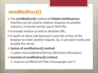 sendRedirect()
 The sendRedirect() method of HttpServletResponse
interface can be used to redirect response to another
resource, it may be servlet, jsp or html file.
 It accepts relative as well as absolute URL.
 It works at client side because it uses the url bar of the
browser to make another request. So, it can work inside and
outside the server.
 Syntax of sendRedirect() method
 public void sendRedirect(String URL)throws IOException;
 Example of sendRedirect() method
 response.sendRedirect("http://www.google.com");
 