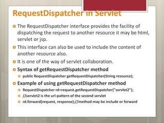 RequestDispatcher in Servlet
 The RequestDispatcher interface provides the facility of
dispatching the request to another resource it may be html,
servlet or jsp.
 This interface can also be used to include the content of
another resource also.
 It is one of the way of servlet collaboration.
 Syntax of getRequestDispatcher method
 public RequestDispatcher getRequestDispatcher(String resource);
 Example of using getRequestDispatcher method
 RequestDispatcher rd=request.getRequestDispatcher("servlet2");
 //servlet2 is the url-pattern of the second servlet
 rd.forward(request, response);//method may be include or forward
 