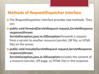 Methods of RequestDispatcher interface
 The RequestDispatcher interface provides two methods. They
are:
 public void forward(ServletRequest request,ServletResponse
response)throws
ServletException,java.io.IOException:Forwards a request
from a servlet to another resource (servlet, JSP file, or HTML
file) on the server.
 public void include(ServletRequest request,ServletResponse
response)throws
ServletException,java.io.IOException:Includes the content of
a resource (servlet, JSP page, or HTML file) in the response.
 