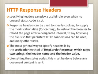HTTP Response Headers
 specifying headers can play a useful role even when no
unusual status code is set.
 Response headers can be used to specify cookies, to supply
the modification date (for caching), to instruct the browser to
reload the page after a designated interval, to say how long
the file is so that persistent HTTP connections can be used,
and many other tasks.
 The most general way to specify headers is by
the setHeader method of HttpServletResponse, which takes
two strings: the header name and the header value.
 Like setting the status codes, this must be done before any
document content is sent.
 