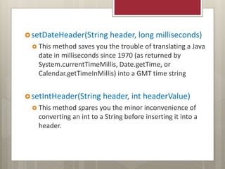setDateHeader(String header, long milliseconds)
 This method saves you the trouble of translating a Java
date in milliseconds since 1970 (as returned by
System.currentTimeMillis, Date.getTime, or
Calendar.getTimeInMillis) into a GMT time string
setIntHeader(String header, int headerValue)
 This method spares you the minor inconvenience of
converting an int to a String before inserting it into a
header.
 