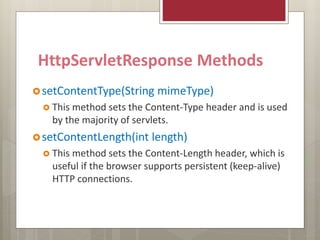 HttpServletResponse Methods
setContentType(String mimeType)
 This method sets the Content-Type header and is used
by the majority of servlets.
setContentLength(int length)
 This method sets the Content-Length header, which is
useful if the browser supports persistent (keep-alive)
HTTP connections.
 