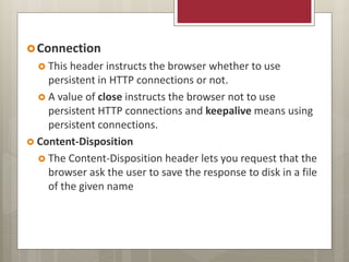 Connection
 This header instructs the browser whether to use
persistent in HTTP connections or not.
 A value of close instructs the browser not to use
persistent HTTP connections and keepalive means using
persistent connections.
 Content-Disposition
 The Content-Disposition header lets you request that the
browser ask the user to save the response to disk in a file
of the given name
 