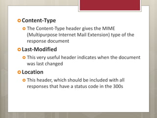 Content-Type
 The Content-Type header gives the MIME
(Multipurpose Internet Mail Extension) type of the
response document
Last-Modified
 This very useful header indicates when the document
was last changed
Location
 This header, which should be included with all
responses that have a status code in the 300s
 