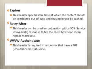 Expires
 This header specifies the time at which the content should
be considered out-of-date and thus no longer be cached.
Retry-After
 This header can be used in conjunction with a 503 (Service
Unavailable) response to tell the client how soon it can
repeat its request.
WWW-Authenticate
 This header is required in responses that have a 401
(Unauthorized) status line.
 