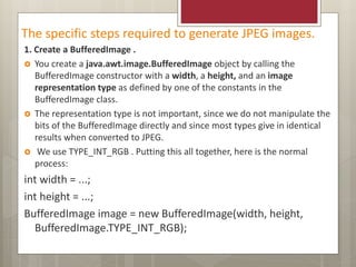 The specific steps required to generate JPEG images.
1. Create a BufferedImage .
 You create a java.awt.image.BufferedImage object by calling the
BufferedImage constructor with a width, a height, and an image
representation type as defined by one of the constants in the
BufferedImage class.
 The representation type is not important, since we do not manipulate the
bits of the BufferedImage directly and since most types give in identical
results when converted to JPEG.
 We use TYPE_INT_RGB . Putting this all together, here is the normal
process:
int width = ...;
int height = ...;
BufferedImage image = new BufferedImage(width, height,
BufferedImage.TYPE_INT_RGB);
 