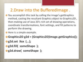 2.Draw into the BufferedImage .
 You accomplish this task by calling the image's getGraphics
method, casting the resultant Graphics object to Graphics2D ,
then making use of Java 2D's rich set of drawing operations,
coordinate transformations, font settings, and fill patterns to
perform the drawing.
 Here is a simple example.
Graphics2D g2d = (Graphics2D)image.getGraphics();
g2d.set Xxx (...);
g2d.fill( someShape );
g2d.draw( someShape );
 