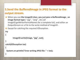 5.Send the BufferedImage in JPEG format to the
output stream.
 When you use the ImageIO class, you just pass a BufferedImage , an
image format type ( "jpg" , "png" , etc.call
ImageIO.getWriterFormatNames for a complete list), and either an
OutputStream or a File to the write method of ImageIO .
 Except for catching the required IOException.
try
{
ImageIO.write(image, "jpg", out);
}
catch(IOException ioe)
{
System.err.println("Error writing JPEG file: " + ioe);
}
 