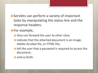 Servlets can perform a variety of important
tasks by manipulating the status line and the
response headers.
For example,
 they can forward the user to other sites;
 indicate that the attached document is an image,
Adobe Acrobat file, or HTML file;
 tell the user that a password is required to access the
document;
 and so forth
 