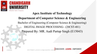 DISCOVER . LEARN . EMPOWER
Apex Institute of Technology
Department of Computer Science & Engineering
Bachelor of Engineering (Computer Science & Engineering)
DIGITAL IMAGE PROCESSING– (20CST-481)
Prepared By: MR. Aadi Partap Singh (E15043)
1
2/28/2024 Unit1-Chapter-1_Lecture1.3_Image acquisition, sampling
 