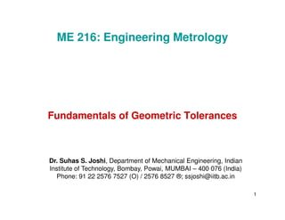 Fundamentals of Geometric Tolerances
ME 216: Engineering Metrology
1
Fundamentals of Geometric Tolerances
Dr. Suhas S. Joshi, Department of Mechanical Engineering, Indian
Institute of Technology, Bombay, Powai, MUMBAI – 400 076 (India)
Phone: 91 22 2576 7527 (O) / 2576 8527 ®; ssjoshi@iitb.ac.in
 