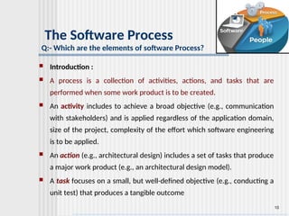 10
The Software Process
Q:- Which are the elements of software Process?
 Introduction :
 A process is a collection of activities, actions, and tasks that are
performed when some work product is to be created.
 An activity includes to achieve a broad objective (e.g., communication
with stakeholders) and is applied regardless of the application domain,
size of the project, complexity of the effort which software engineering
is to be applied.
 An action (e.g., architectural design) includes a set of tasks that produce
a major work product (e.g., an architectural design model).
 A task focuses on a small, but well-defined objective (e.g., conducting a
unit test) that produces a tangible outcome
 