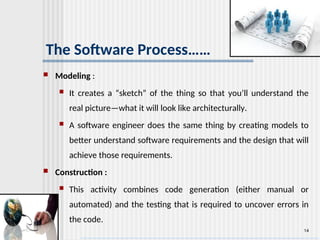 14
The Software Process……
 Modeling :
 It creates a “sketch” of the thing so that you’ll understand the
real picture—what it will look like architecturally.
 A software engineer does the same thing by creating models to
better understand software requirements and the design that will
achieve those requirements.
 Construction :
 This activity combines code generation (either manual or
automated) and the testing that is required to uncover errors in
the code.
 