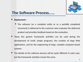 15
The Software Process……
 Deployment :
 The software (as a complete entity or as a partially completed
increment) is delivered to the customer who evaluates the delivered
product and provides feedback based on the evaluation.
 These five generic framework activities can be used during the
development of small, simple programs, the creation of large Web
applications, and for the engineering of large, complex computer-based
systems.
 The details of the software process will be quite different in each case,
but the framework activities remain the same.
 