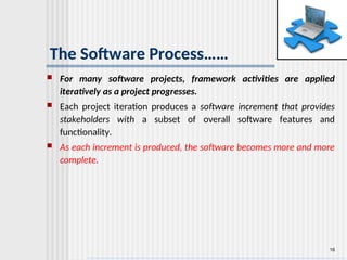 16
The Software Process……
 For many software projects, framework activities are applied
iteratively as a project progresses.
 Each project iteration produces a software increment that provides
stakeholders with a subset of overall software features and
functionality.
 As each increment is produced, the software becomes more and more
complete.
 