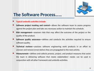 18
The Software Process……
 Typical umbrella activities include:
 Software project tracking and control—allows the software team to assess progress
against the project plan and take any necessary action to maintain the schedule.
 Risk management—assesses risks that may affect the outcome of the project or the
quality of the product.
 Software quality assurance—defines and conducts the activities required to ensure
software quality.
 Technical reviews—assesses software engineering work products in an effort to
uncover and remove errors before they are propagated to the next activity.
 Measurement—defines and collects process, project, and product measures that assist
the team in delivering software that meets stakeholders’ needs; can be used in
conjunction with all other framework and umbrella activities.
 