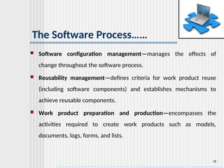 19
The Software Process……
 Software configuration management—manages the effects of
change throughout the software process.
 Reusability management—defines criteria for work product reuse
(including software components) and establishes mechanisms to
achieve reusable components.
 Work product preparation and production—encompasses the
activities required to create work products such as models,
documents, logs, forms, and lists.
 