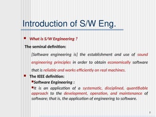 2
Introduction of S/W Eng.
 What is S/W Engineering ?
The seminal definition:
[Software engineering is] the establishment and use of sound
engineering principles in order to obtain economically software
that is reliable and works efficiently on real machines.
 The IEEE definition:
Software Engineering :
It is an application of a systematic, disciplined, quantifiable
approach to the development, operation, and maintenance of
software; that is, the application of engineering to software.
 