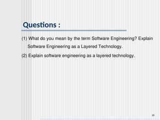 20
Questions :
(1) What do you mean by the term Software Engineering? Explain
Software Engineering as a Layered Technology.
(2) Explain software engineering as a layered technology.
 