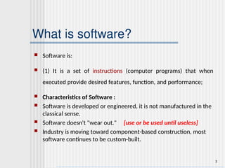 3
What is software?
 Software is:
 (1) It is a set of instructions (computer programs) that when
executed provide desired features, function, and performance;
 Characteristics of Software :
 Software is developed or engineered, it is not manufactured in the
classical sense.
 Software doesn't "wear out." [use or be used until useless]
 Industry is moving toward component-based construction, most
software continues to be custom-built.
 