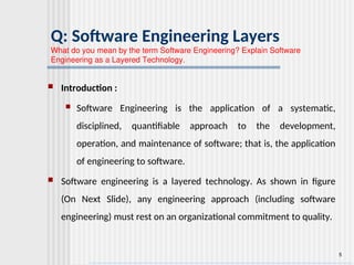 5
Q: Software Engineering Layers
What do you mean by the term Software Engineering? Explain Software
Engineering as a Layered Technology.
 Introduction :
 Software Engineering is the application of a systematic,
disciplined, quantifiable approach to the development,
operation, and maintenance of software; that is, the application
of engineering to software.
 Software engineering is a layered technology. As shown in figure
(On Next Slide), any engineering approach (including software
engineering) must rest on an organizational commitment to quality.
 