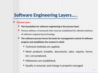 7
Software Engineering Layers…..
 Process Layer :
 The foundation for software engineering is the process layer.
 Process defines a framework that must be established for effective delivery
of software engineering technology.
 The software process forms the basis for management control of software
projects and establishes the context in which
• Technical methods are applied,
• Work products (models, documents, data, reports, forms,
etc.) are produced,
• Milestones are established,
• Quality is ensured, and change is properly managed.
 
