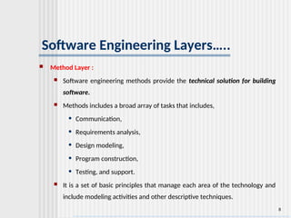 8
Software Engineering Layers…..
 Method Layer :
 Software engineering methods provide the technical solution for building
software.
 Methods includes a broad array of tasks that includes,
• Communication,
• Requirements analysis,
• Design modeling,
• Program construction,
• Testing, and support.
 It is a set of basic principles that manage each area of the technology and
include modeling activities and other descriptive techniques.
 