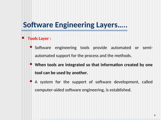 9
Software Engineering Layers…..
 Tools Layer :
 Software engineering tools provide automated or semi-
automated support for the process and the methods.
 When tools are integrated so that information created by one
tool can be used by another.
 A system for the support of software development, called
computer-aided software engineering, is established.
 