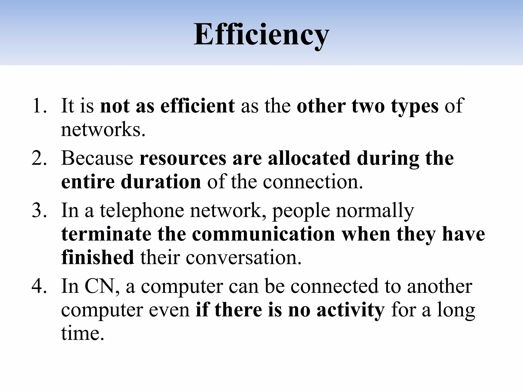 Efficiency
1. It is not as efficient as the other two types of
networks.
2. Because resources are allocated during the
entire duration of the connection.
3. In a telephone network, people normally
terminate the communication when they have
finished their conversation.
4. In CN, a computer can be connected to another
computer even if there is no activity for a long
time.
 
