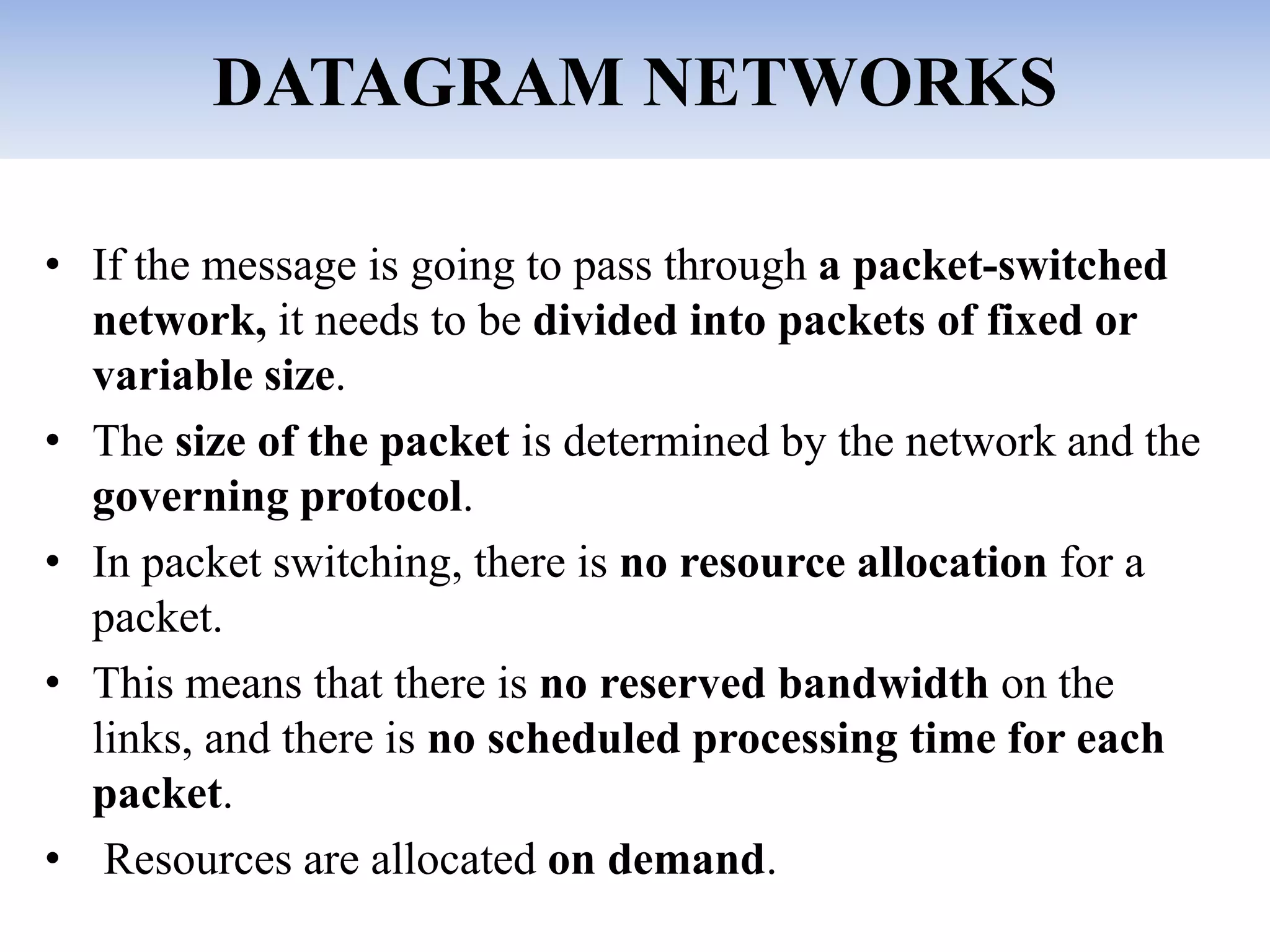 DATAGRAM NETWORKS
• If the message is going to pass through a packet-switched
network, it needs to be divided into packets of fixed or
variable size.
• The size of the packet is determined by the network and the
governing protocol.
• In packet switching, there is no resource allocation for a
packet.
• This means that there is no reserved bandwidth on the
links, and there is no scheduled processing time for each
packet.
• Resources are allocated on demand.
 
